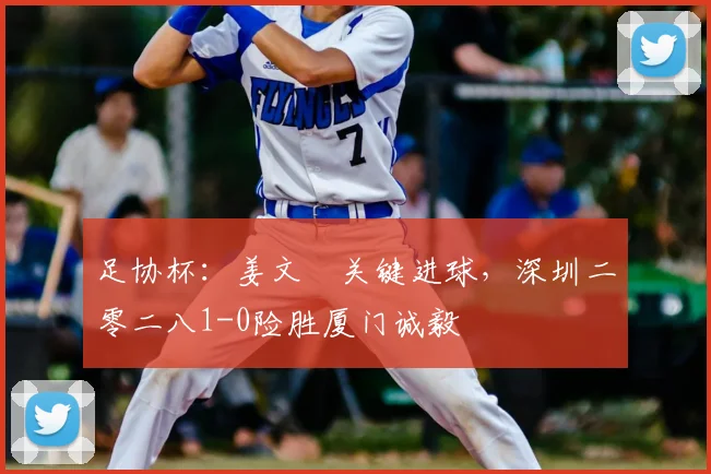 足协杯：姜文璟关键进球，深圳二零二八1-0险胜厦门诚毅