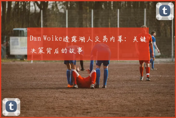 Dan Woike透露湖人交易内幕:关键决策背后的故事