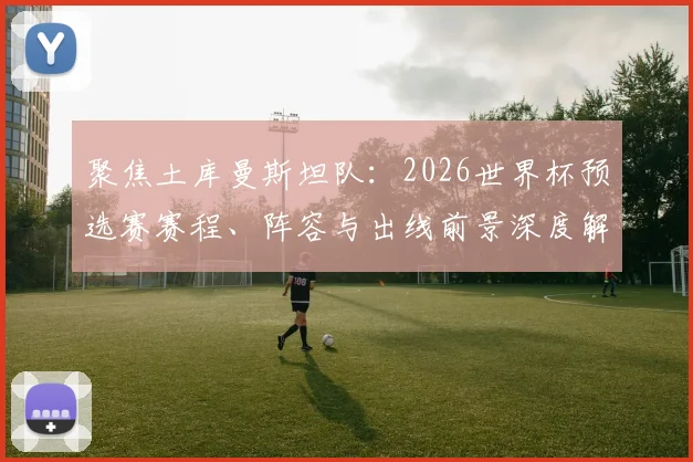 聚焦土库曼斯坦队：2026世界杯预选赛赛程、阵容与出线前景深度解析