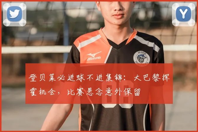 登贝莱必进球不进集锦：大巴黎挥霍机会，比赛悬念意外保留