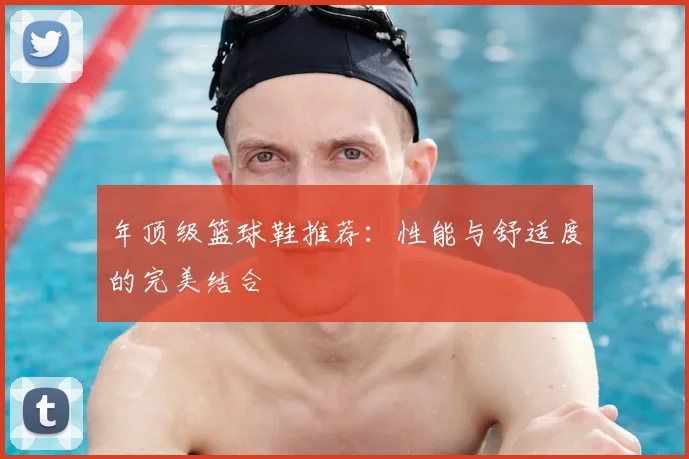 年顶级篮球鞋推荐：性能与舒适度的完美结合
