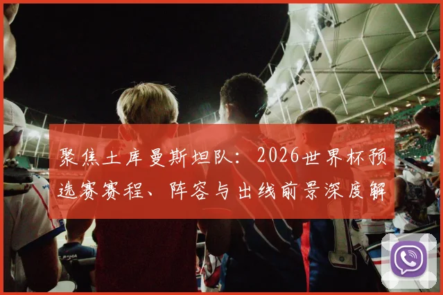 聚焦土库曼斯坦队:2026世界杯预选赛赛程、阵容与出线前景深度解析