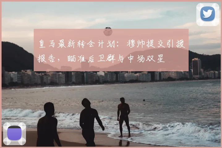 皇马最新转会计划：穆帅提交引援报告，瞄准后卫群与中场双星
