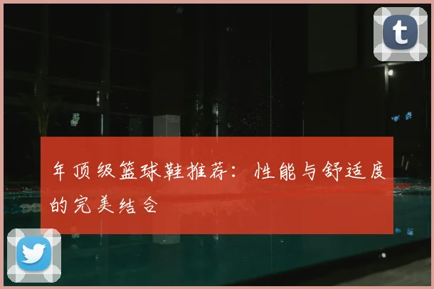 年顶级篮球鞋推荐：性能与舒适度的完美结合